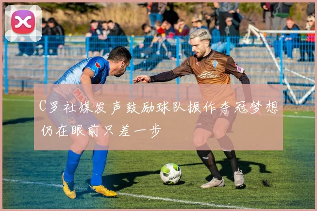 C罗社媒发声鼓励球队振作夺冠梦想仍在眼前只差一步