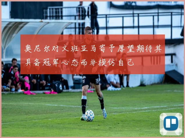 奥尼尔对文班亚马寄予厚望期待其具备冠军心态而非模仿自己