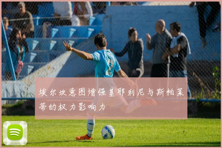 埃尔坎意图增强基耶利尼与斯帕莱蒂的权力影响力