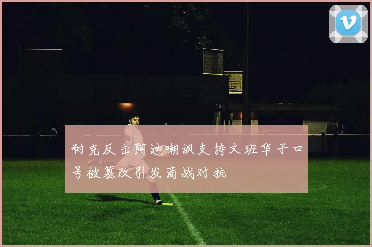 耐克反击阿迪嘲讽支持文班华子口号被篡改引发商战对抗