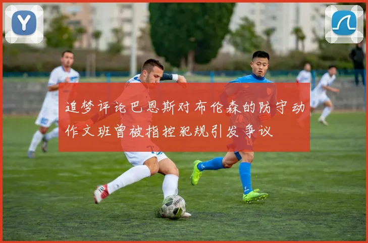 追梦评论巴恩斯对布伦森的防守动作文班曾被指控犯规引发争议