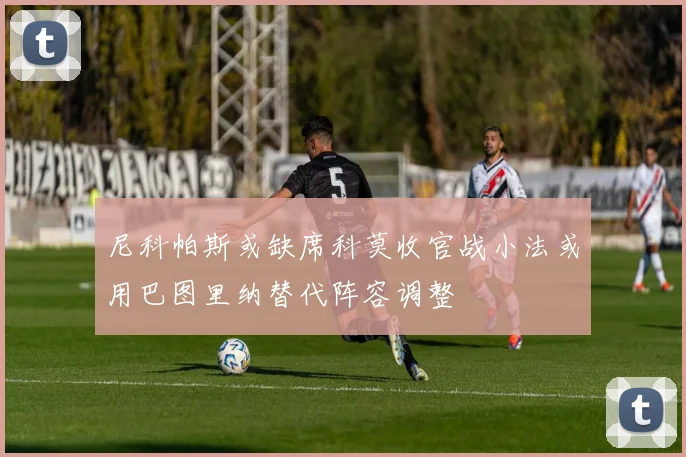 尼科帕斯或缺席科莫收官战小法或用巴图里纳替代阵容调整