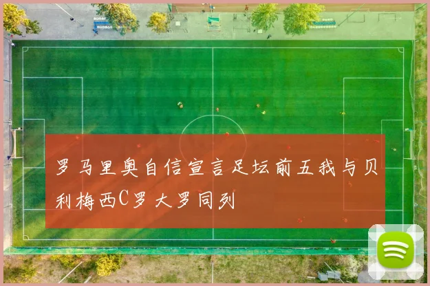 罗马里奥自信宣言足坛前五我与贝利梅西C罗大罗同列