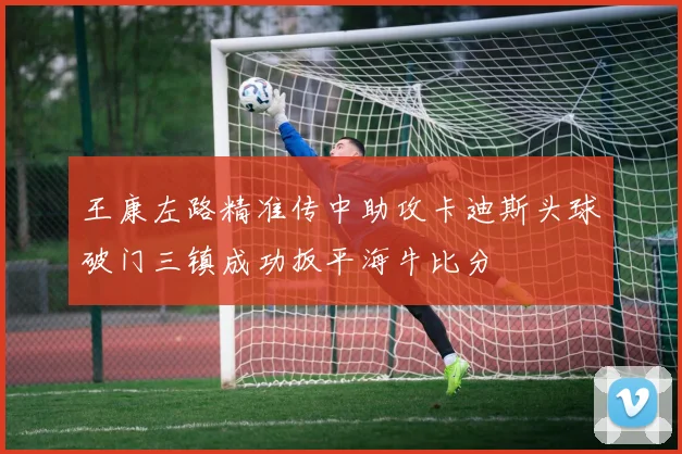 王康左路精准传中助攻卡迪斯头球破门三镇成功扳平海牛比分