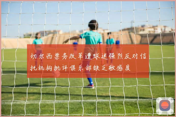 切尔西票务改革遭球迷强烈反对信托机构批评俱乐部缺乏敏感度