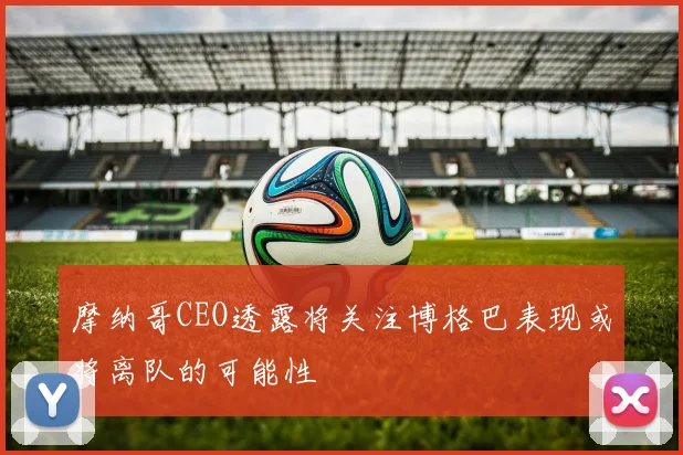 摩纳哥CEO透露将关注博格巴表现或将离队的可能性
