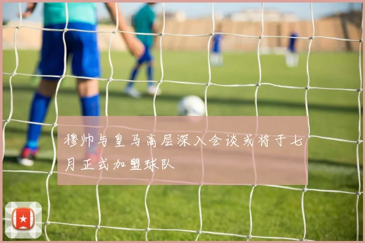 穆帅与皇马高层深入会谈或将于七月正式加盟球队