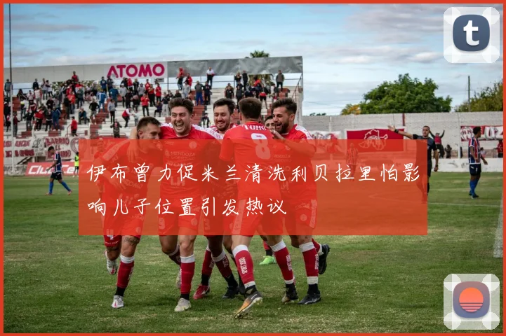 伊布曾力促米兰清洗利贝拉里怕影响儿子位置引发热议