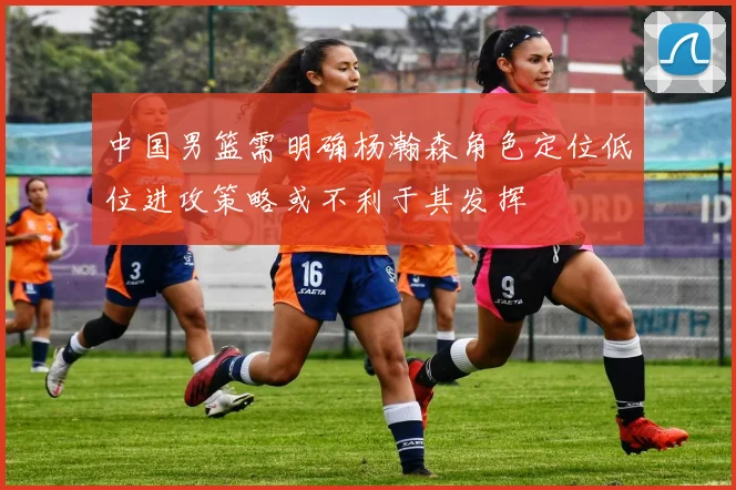 中国男篮需明确杨瀚森角色定位低位进攻策略或不利于其发挥