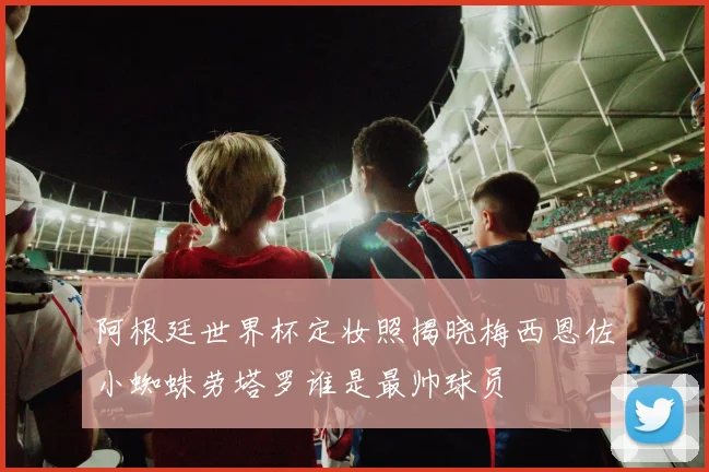 阿根廷世界杯定妆照揭晓梅西恩佐小蜘蛛劳塔罗谁是最帅球员