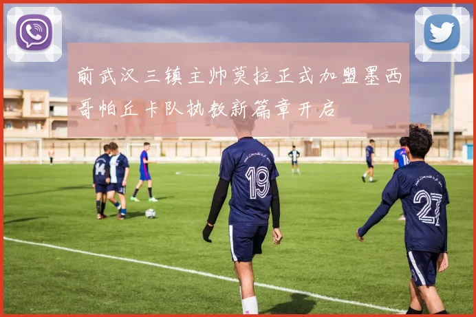 前武汉三镇主帅莫拉正式加盟墨西哥帕丘卡队执教新篇章开启