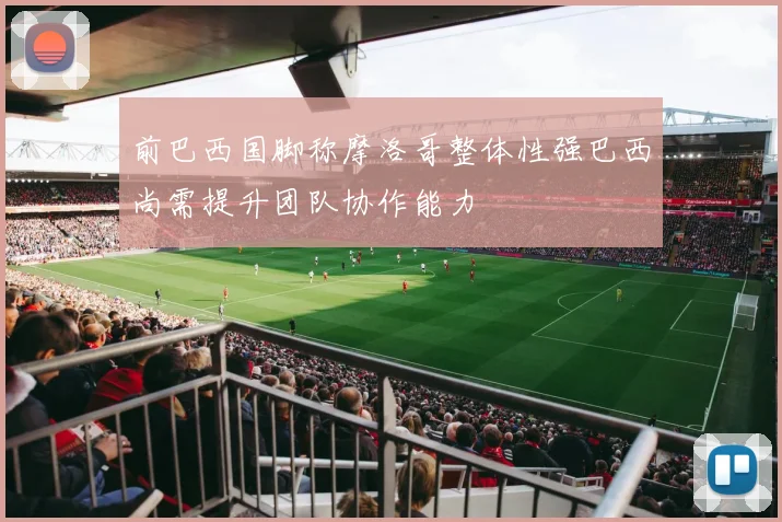 前巴西国脚称摩洛哥整体性强巴西尚需提升团队协作能力