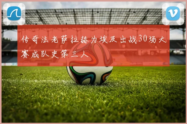 传奇法老萨拉赫为埃及出战30场大赛成队史第三人