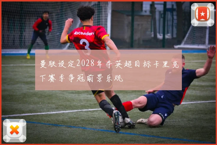 曼联设定2028年夺英超目标卡里克下赛季争冠前景乐观